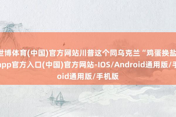 世博体育(中国)官方网站川普这个同乌克兰“鸡蛋换盐-世博app官方入口(中国)官方网站-IOS/Android通用版/手机版