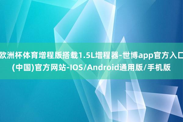 欧洲杯体育增程版搭载1.5L增程器-世博app官方入口(中国)官方网站-IOS/Android通用版/手机版