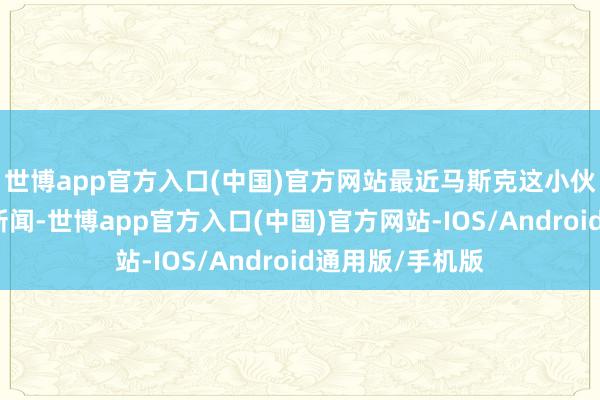 世博app官方入口(中国)官方网站最近马斯克这小伙子又搞了个大新闻-世博app官方入口(中国)官方网站-IOS/Android通用版/手机版