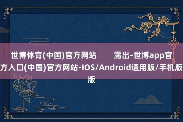 世博体育(中国)官方网站        露出-世博app官方入口(中国)官方网站-IOS/Android通用版/手机版