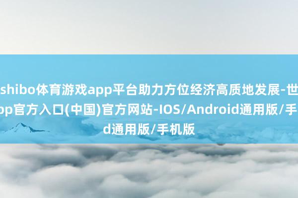 shibo体育游戏app平台助力方位经济高质地发展-世博app官方入口(中国)官方网站-IOS/Android通用版/手机版