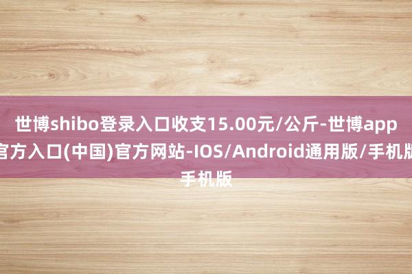 世博shibo登录入口收支15.00元/公斤-世博app官方入口(中国)官方网站-IOS/Android通用版/手机版