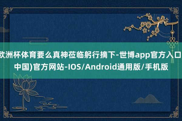 欧洲杯体育要么真神莅临躬行摘下-世博app官方入口(中国)官方网站-IOS/Android通用版/手机版