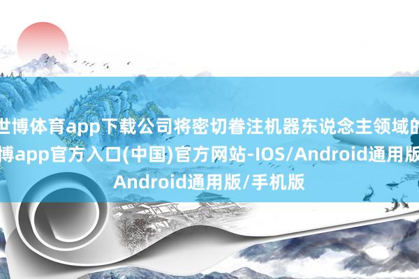 世博体育app下载公司将密切眷注机器东说念主领域的发展-世博app官方入口(中国)官方网站-IOS/Android通用版/手机版