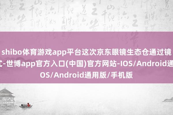 shibo体育游戏app平台这次京东眼镜生态仓通过镜片集采的样式-世博app官方入口(中国)官方网站-IOS/Android通用版/手机版
