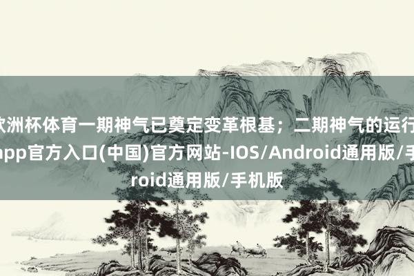 欧洲杯体育一期神气已奠定变革根基；二期神气的运行-世博app官方入口(中国)官方网站-IOS/Android通用版/手机版