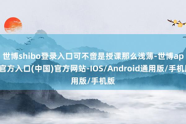 世博shibo登录入口可不啻是授课那么浅薄-世博app官方入口(中国)官方网站-IOS/Android通用版/手机版