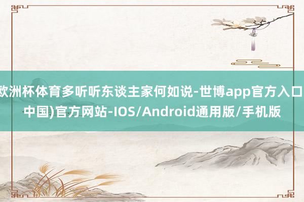 欧洲杯体育多听听东谈主家何如说-世博app官方入口(中国)官方网站-IOS/Android通用版/手机版