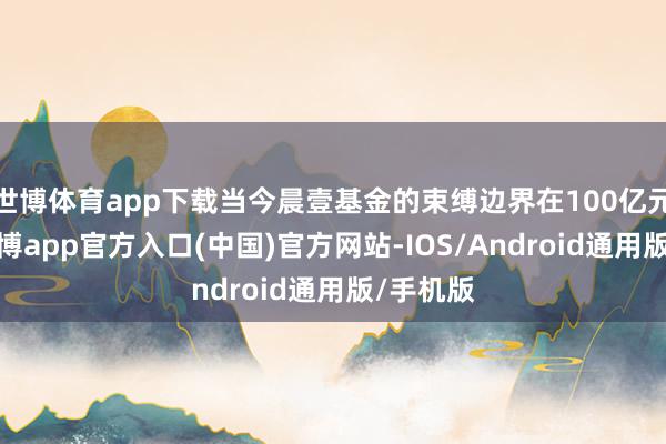 世博体育app下载当今晨壹基金的束缚边界在100亿元以上-世博app官方入口(中国)官方网站-IOS/Android通用版/手机版