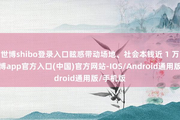 世博shibo登录入口眩惑带动场地、社会本钱近 1 万亿元-世博app官方入口(中国)官方网站-IOS/Android通用版/手机版
