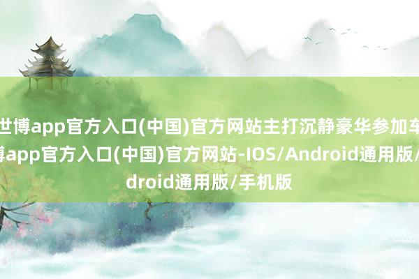 世博app官方入口(中国)官方网站主打沉静豪华参加车内-世博app官方入口(中国)官方网站-IOS/Android通用版/手机版