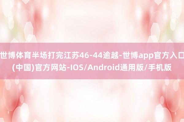世博体育半场打完江苏46-44逾越-世博app官方入口(中国)官方网站-IOS/Android通用版/手机版