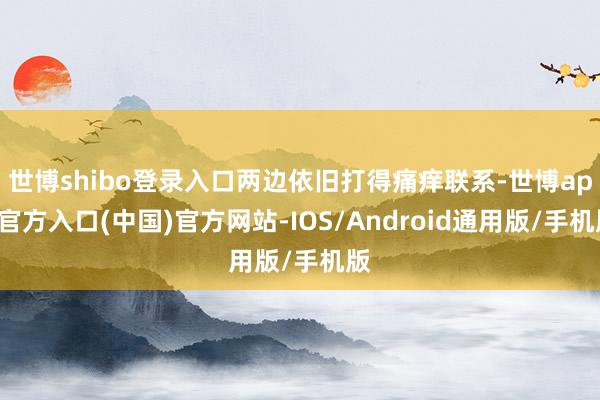 世博shibo登录入口两边依旧打得痛痒联系-世博app官方入口(中国)官方网站-IOS/Android通用版/手机版
