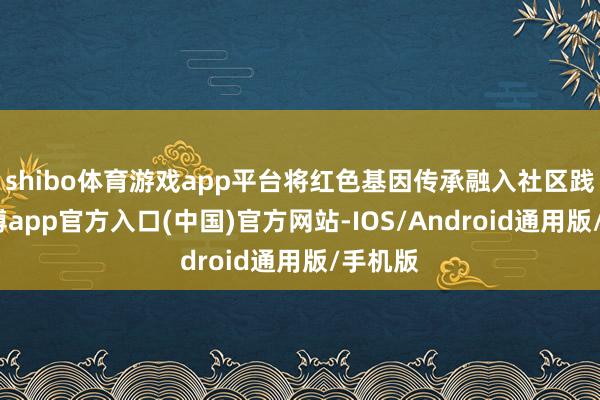 shibo体育游戏app平台将红色基因传承融入社区践诺-世博app官方入口(中国)官方网站-IOS/Android通用版/手机版