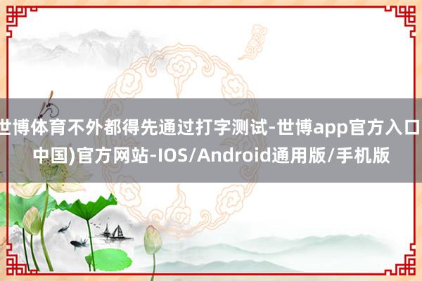 世博体育不外都得先通过打字测试-世博app官方入口(中国)官方网站-IOS/Android通用版/手机版