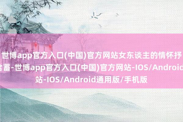 世博app官方入口(中国)官方网站女东谈主的情怀抒发时时考究而含蓄-世博app官方入口(中国)官方网站-IOS/Android通用版/手机版