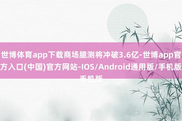 世博体育app下载商场臆测将冲破3.6亿-世博app官方入口(中国)官方网站-IOS/Android通用版/手机版