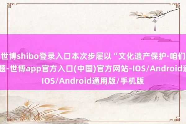 世博shibo登录入口本次步履以“文化遗产保护·咱们在步履”为主题-世博app官方入口(中国)官方网站-IOS/Android通用版/手机版