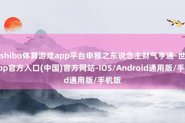 shibo体育游戏app平台申猴之东说念主财气亨通-世博app官方入口(中国)官方网站-IOS/Android通用版/手机版