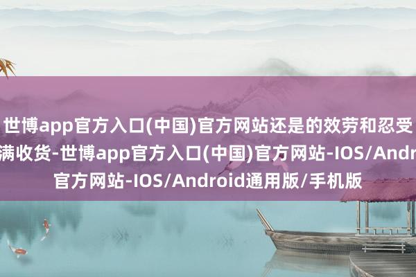 世博app官方入口(中国)官方网站还是的效劳和忍受皆化作了此刻的满满收货-世博app官方入口(中国)官方网站-IOS/Android通用版/手机版
