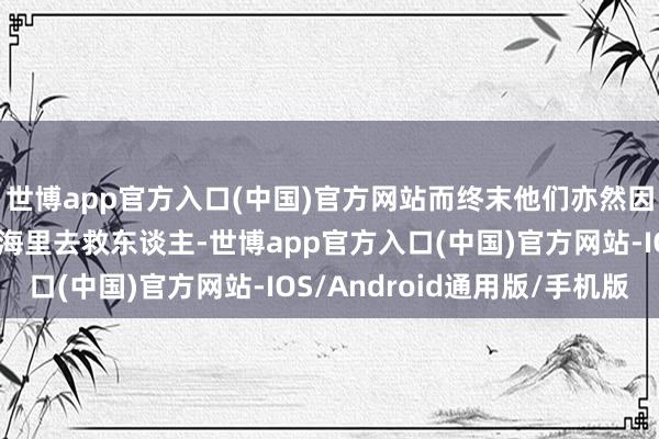 世博app官方入口(中国)官方网站而终末他们亦然因为这句话再一次回到海里去救东谈主-世博app官方入口(中国)官方网站-IOS/Android通用版/手机版