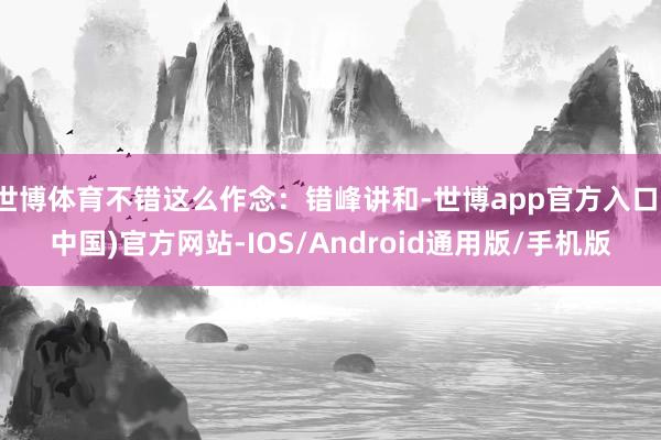 世博体育不错这么作念：错峰讲和-世博app官方入口(中国)官方网站-IOS/Android通用版/手机版
