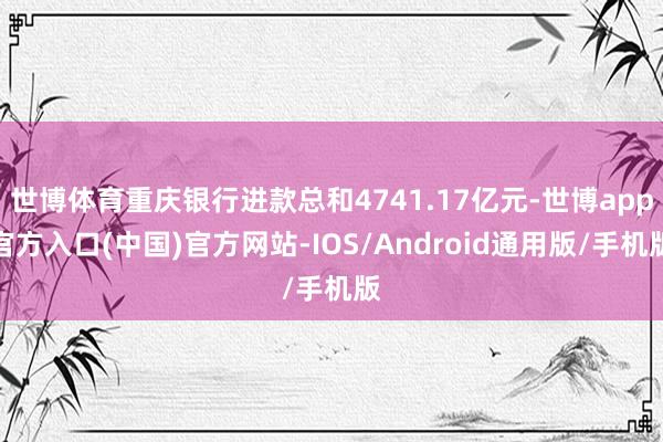 世博体育重庆银行进款总和4741.17亿元-世博app官方入口(中国)官方网站-IOS/Android通用版/手机版