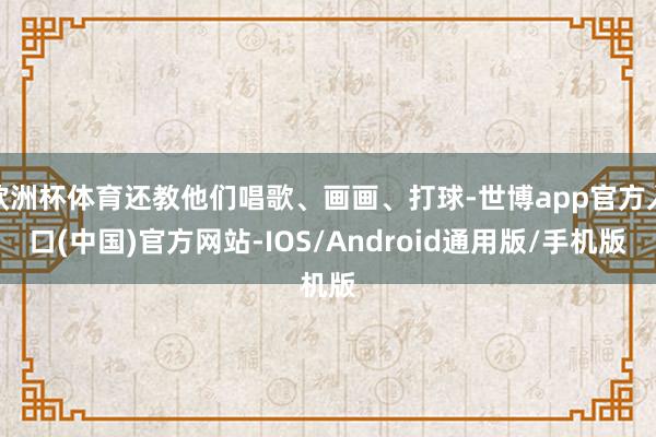 欧洲杯体育还教他们唱歌、画画、打球-世博app官方入口(中国)官方网站-IOS/Android通用版/手机版