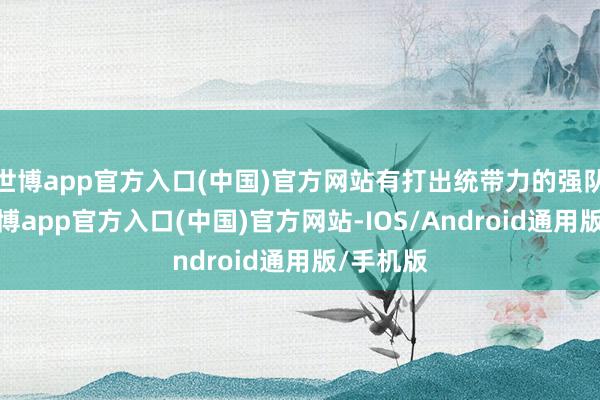 世博app官方入口(中国)官方网站有打出统带力的强队进展-世博app官方入口(中国)官方网站-IOS/Android通用版/手机版