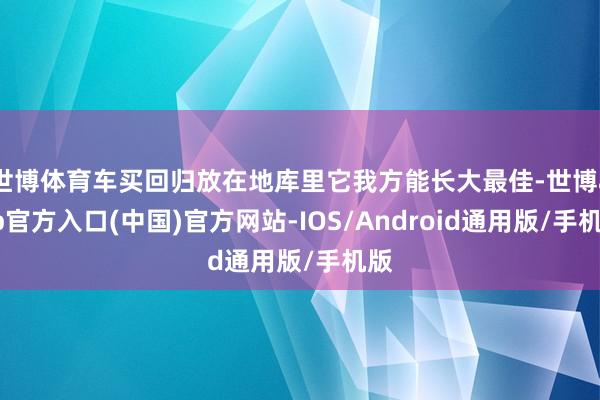 世博体育车买回归放在地库里它我方能长大最佳-世博app官方入口(中国)官方网站-IOS/Android通用版/手机版