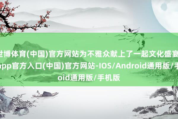 世博体育(中国)官方网站为不雅众献上了一起文化盛宴-世博app官方入口(中国)官方网站-IOS/Android通用版/手机版