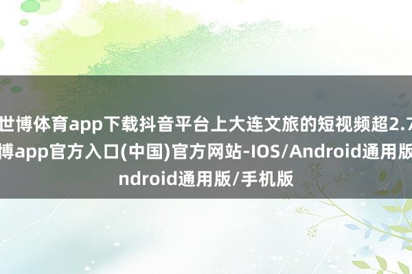 世博体育app下载抖音平台上大连文旅的短视频超2.7亿条-世博app官方入口(中国)官方网站-IOS/Android通用版/手机版