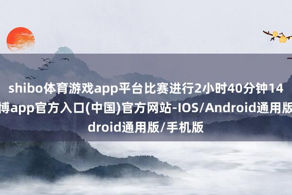 shibo体育游戏app平台比赛进行2小时40分钟14秒后-世博app官方入口(中国)官方网站-IOS/Android通用版/手机版