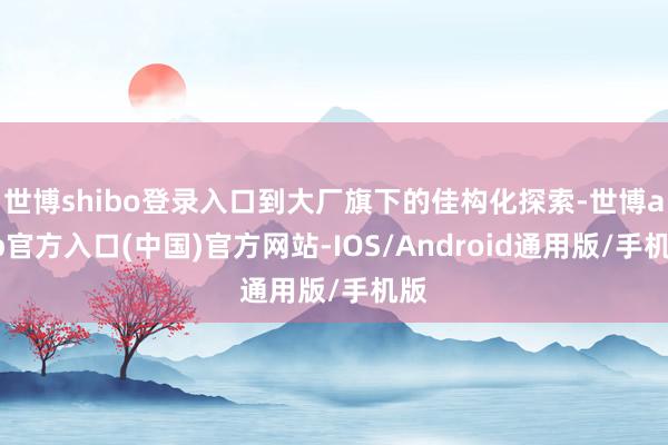 世博shibo登录入口到大厂旗下的佳构化探索-世博app官方入口(中国)官方网站-IOS/Android通用版/手机版
