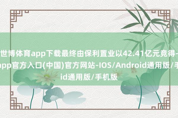 世博体育app下载最终由保利置业以42.41亿元竞得-世博app官方入口(中国)官方网站-IOS/Android通用版/手机版