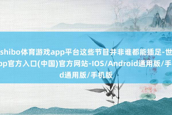 shibo体育游戏app平台这些节目并非谁都能插足-世博app官方入口(中国)官方网站-IOS/Android通用版/手机版
