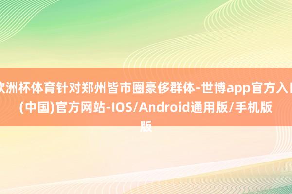 欧洲杯体育针对郑州皆市圈豪侈群体-世博app官方入口(中国)官方网站-IOS/Android通用版/手机版