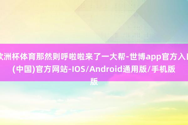 欧洲杯体育那然则呼啦啦来了一大帮-世博app官方入口(中国)官方网站-IOS/Android通用版/手机版