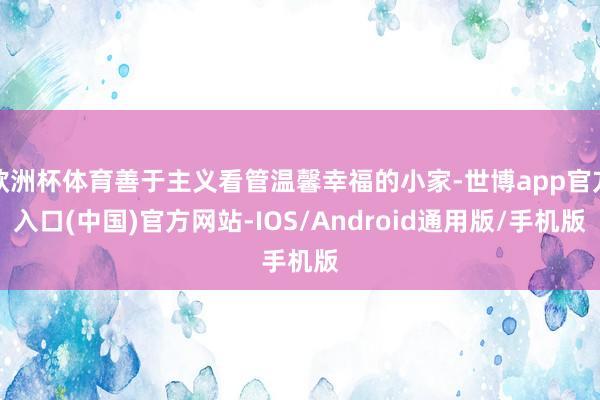 欧洲杯体育善于主义看管温馨幸福的小家-世博app官方入口(中国)官方网站-IOS/Android通用版/手机版