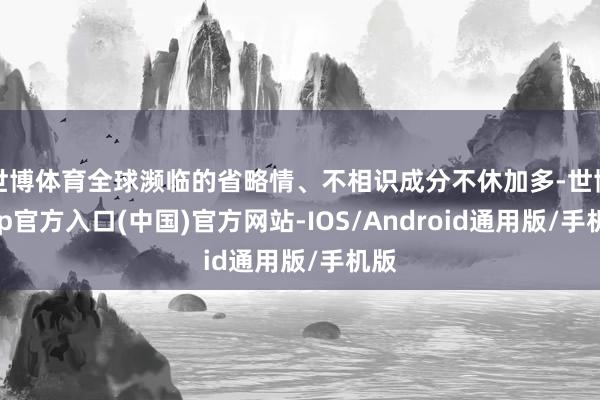 世博体育全球濒临的省略情、不相识成分不休加多-世博app官方入口(中国)官方网站-IOS/Android通用版/手机版