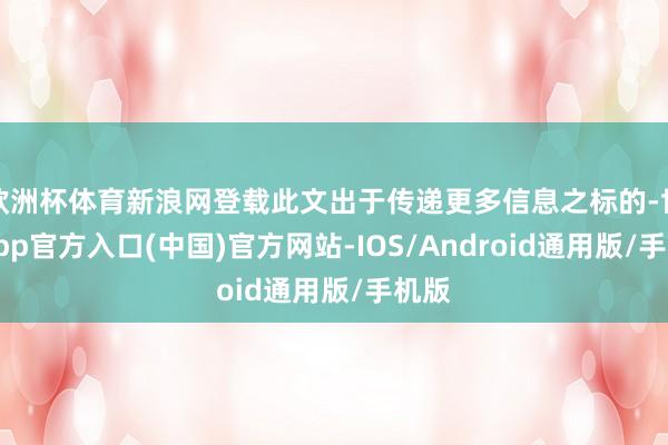 欧洲杯体育新浪网登载此文出于传递更多信息之标的-世博app官方入口(中国)官方网站-IOS/Android通用版/手机版