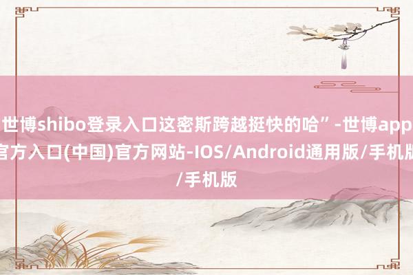 世博shibo登录入口这密斯跨越挺快的哈”-世博app官方入口(中国)官方网站-IOS/Android通用版/手机版