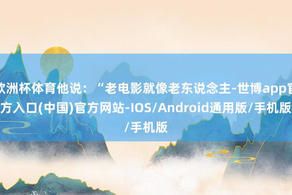 欧洲杯体育他说：“老电影就像老东说念主-世博app官方入口(中国)官方网站-IOS/Android通用版/手机版