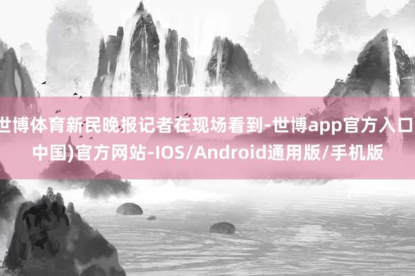 世博体育新民晚报记者在现场看到-世博app官方入口(中国)官方网站-IOS/Android通用版/手机版