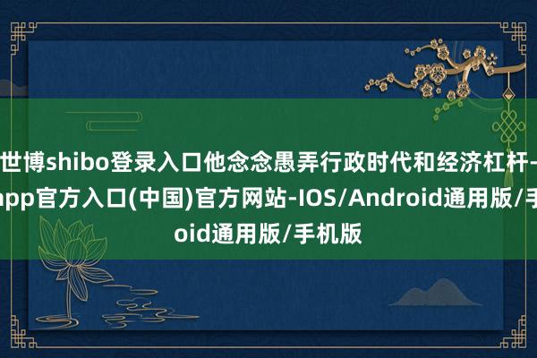 世博shibo登录入口他念念愚弄行政时代和经济杠杆-世博app官方入口(中国)官方网站-IOS/Android通用版/手机版