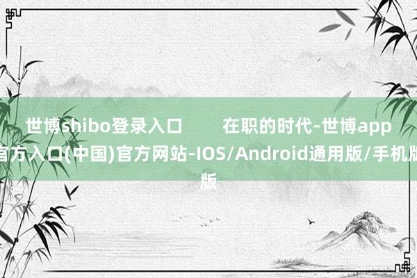 世博shibo登录入口        在职的时代-世博app官方入口(中国)官方网站-IOS/Android通用版/手机版