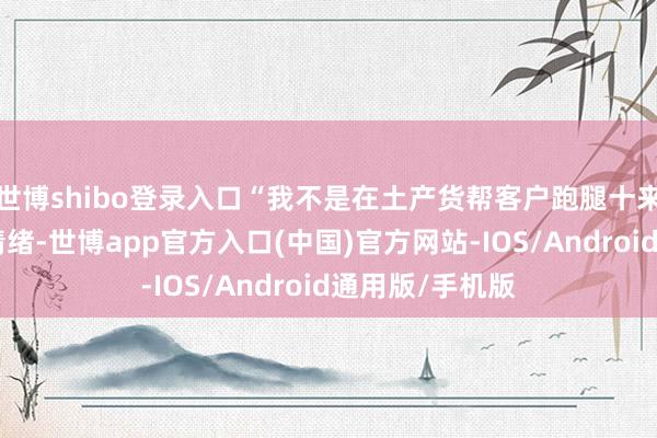 世博shibo登录入口“我不是在土产货帮客户跑腿十来年了吗？”我情绪-世博app官方入口(中国)官方网站-IOS/Android通用版/手机版