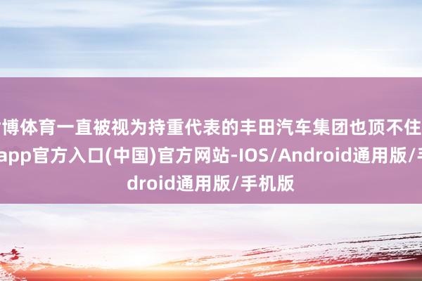 世博体育一直被视为持重代表的丰田汽车集团也顶不住了-世博app官方入口(中国)官方网站-IOS/Android通用版/手机版