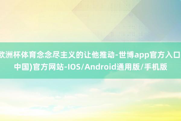 欧洲杯体育念念尽主义的让他推动-世博app官方入口(中国)官方网站-IOS/Android通用版/手机版