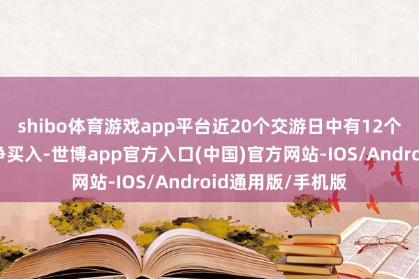 shibo体育游戏app平台近20个交游日中有12个交游日出现融资净买入-世博app官方入口(中国)官方网站-IOS/Android通用版/手机版